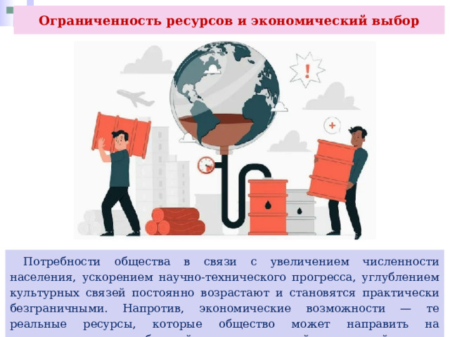 Ограниченность ресурсов и экономический выбор  Потребности общества в связи с увеличением численности населения, ускорением научно-технического прогресса, углублением культурных связей постоянно возрастают и становятся практически безграничными. Напротив, экономические возможности — те реальные ресурсы, которые общество может направить на удовлетворение потребностей, всегда, в каждый конкретный момент являются ограниченными. 