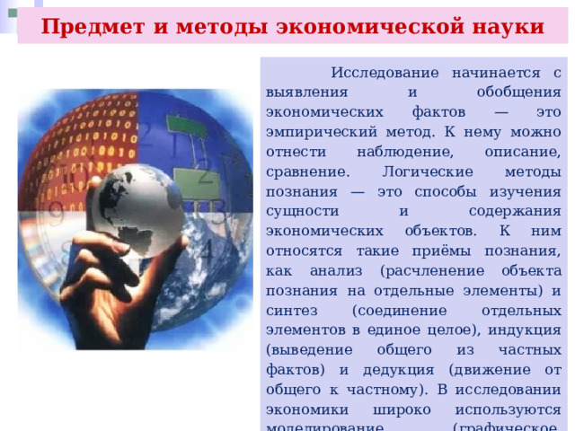 Предмет и методы экономической науки  Исследование начинается с выявления и обобщения экономических фактов — это эмпирический метод. К нему можно отнести наблюдение, описание, сравнение. Логические методы познания — это способы изучения сущности и содержания экономических объектов. К ним относятся такие приёмы познания, как анализ (расчленение объекта познания на отдельные элементы) и синтез (соединение отдельных элементов в единое целое), индукция (выведение общего из частных фактов) и дедукция (движение от общего к частному). В исследовании экономики широко используются моделирование (графическое, математическое, компьютерное), метод отражения экономических связей (схемы, таблицы, диаграммы, графики), экономический эксперимент. 
