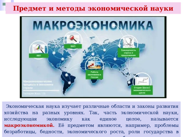 Предмет и методы экономической науки  Экономическая наука изучает различные области и законы развития хозяйства на разных уровнях. Так, часть экономической науки, исследующая экономику как единое целое, называется макроэкономикой. Её предметом являются, например, проблемы безработицы, бедности, экономического роста, роли государства в регулировании экономики и защите интересов общества. 