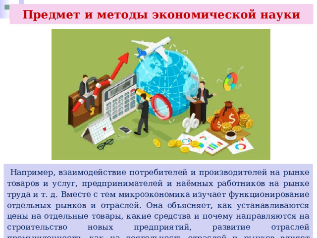 Предмет и методы экономической науки  Например, взаимодействие потребителей и производителей на рынке товаров и услуг, предпринимателей и наёмных работников на рынке труда и т. д. Вместе с тем микроэкономика изучает функционирование отдельных рынков и отраслей. Она объясняет, как устанавливаются цены на отдельные товары, какие средства и почему направляются на строительство новых предприятий, развитие отраслей промышленности, как на деятельность отраслей и рынков влияет политика государства. 