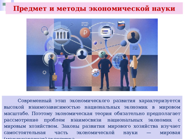Предмет и методы экономической науки  Современный этап экономического развития характеризуется высокой взаимозависимостью национальных экономик в мировом масштабе. Поэтому экономическая теория обязательно предполагает рассмотрение проблем взаимосвязи национальных экономик с мировым хозяйством. Законы развития мирового хозяйства изучает самостоятельная часть экономической науки — мировая (международная) экономика. 