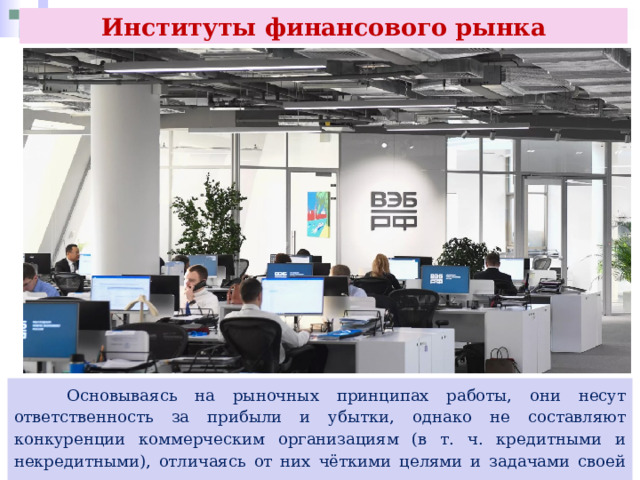 Институты финансового рынка  Основываясь на рыночных принципах работы, они несут ответственность за прибыли и убытки, однако не составляют конкуренции коммерческим организациям (в т. ч. кредитными и некредитными), отличаясь от них чёткими целями и задачами своей деятельности. 