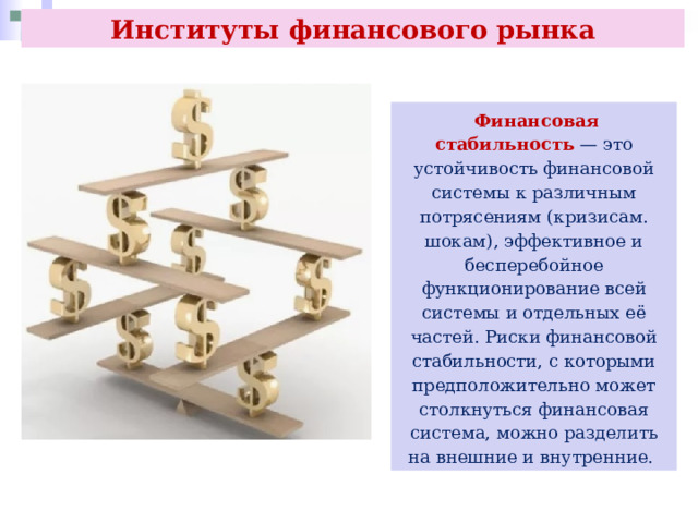 Институты финансового рынка  Финансовая стабильность — это устойчивость финансовой системы к различным потрясениям (кризисам. шокам), эффективное и бесперебойное функционирование всей системы и отдельных её частей. Риски финансовой стабильности, с которыми предположительно может столкнуться финансовая система, можно разделить на внешние и внутренние. 