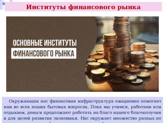 Институты финансового рынка  Окружающая нас финансовая инфраструктура ежедневно помогает нам во всех наших бытовых вопросах. Пока мы учимся, работаем или отдыхаем, деньги продолжают работать на благо нашего благополучия и для целей развития экономики. Нас окружает множество разных по своему назначению финансовых организаций. 