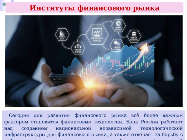 Институты финансового рынка  Сегодня для развития финансового рынка всё более важным фактором становятся финансовые технологии. Банк России работает над созданием национальной независимой технологической инфраструктуры для финансового рынка, а также отвечает за борьбу с киберпреступлениями и предотвращение киберрисков в финансовой системе. 