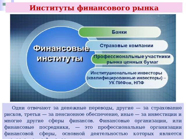 Институты финансового рынка  Одни отвечают за денежные переводы, другие — за страхование рисков, третьи — за пенсионное обеспечение, иные — за инвестиции и многие другие сферы финансов. Финансовые организации, или финансовые посредники, — это профессиональные организации финансовой сферы, основной деятельностью которых является предоставление финансовых услуг. 