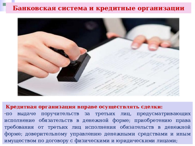 Банковская система и кредитные организации  Кредитная организация вправе осуществлять сделки: по выдаче поручительств за третьих лиц, предусматривающих исполнение обязательств в денежной форме; приобретению права требования от третьих лиц исполнения обязательств в денежной форме; доверительному управлению денежными средствами и иным имуществом по договору с физическими и юридическими лицами; 