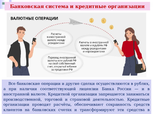 Банковская система и кредитные организации  Все банковские операции и другие сделки осуществляются в рублях, а при наличии соответствующей лицензии Банка России — и в иностранной валюте. Кредитной организации запрещается заниматься производственной, торговой и страховой деятельностью. Кредитные организации проводят расчёты, обеспечивают сохранность средств клиентов на банковских счетах и трансформируют эти средства в кредиты экономике. 