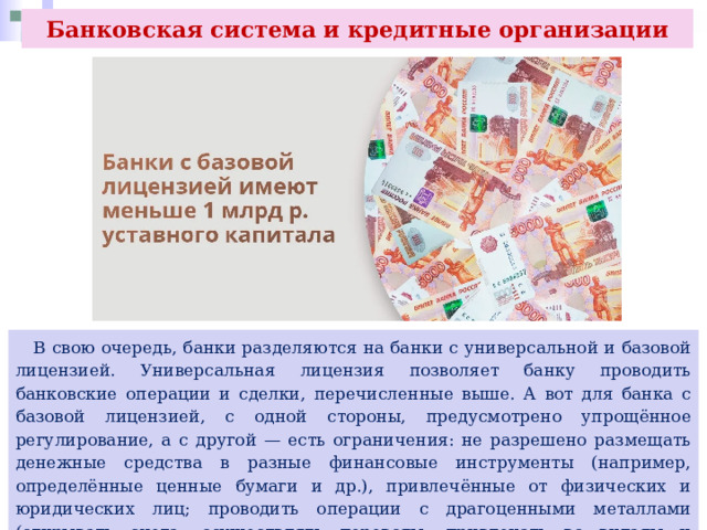 Банковская система и кредитные организации  В свою очередь, банки разделяются на банки с универсальной и базовой лицензией. Универсальная лицензия позволяет банку проводить банковские операции и сделки, перечисленные выше. А вот для банка с базовой лицензией, с одной стороны, предусмотрено упрощённое регулирование, а с другой — есть ограничения: не разрешено размещать денежные средства в разные финансовые инструменты (например, определённые ценные бумаги и др.), привлечённые от физических и юридических лиц; проводить операции с драгоценными металлами (открывать счета, осуществлять переводы, привлекать во вклады и размещать их) и выдавать банковские гарантии 