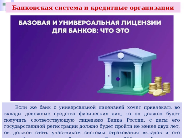 Банковская система и кредитные организации  Если же банк с универсальной лицензией хочет привлекать во вклады денежные средства физических лиц, то он должен будет получить соответствующую лицензию Банка России, с даты его государственной регистрации должно будет пройти не менее двух лет, он должен стать участником системы страхования вкладов и его уставной капитал должен быть не менее 3 млрд 600 млн руб. 
