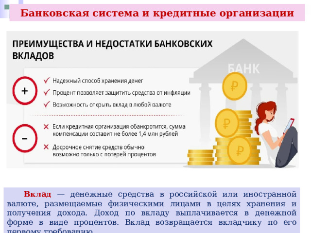 Банковская система и кредитные организации  Вклад — денежные средства в российской или иностранной валюте, размещаемые физическими лицами в целях хранения и получения дохода. Доход по вкладу выплачивается в денежной форме в виде процентов. Вклад возвращается вкладчику по его первому требованию. 