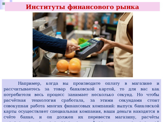 Институты финансового рынка  Например, когда вы производите оплату в магазине и рассчитываетесь за товар банковской картой, то для вас как потребителя весь процесс занимает несколько секунд. Но чтобы расчётная технология сработала, за этими секундами стоит совокупная работа многих финансовых компаний: выпуск банковской карты осуществляет специальная компания, ваши деньги находятся в счёте банке, и он должен их перевести магазину, расчёты производятся с использованием инфраструктуры национальной платёжной системы. 
