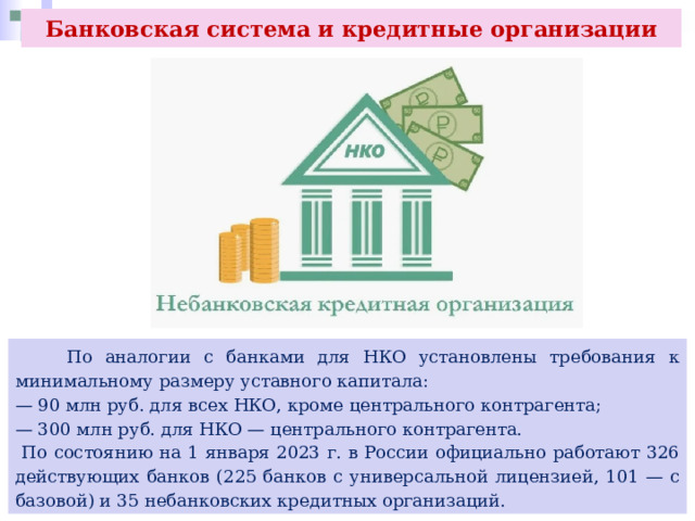 Банковская система и кредитные организации  По аналогии с банками для НКО установлены требования к минимальному размеру уставного капитала: — 90 млн руб. для всех НКО, кроме центрального контрагента; — 300 млн руб. для НКО — центрального контрагента.  По состоянию на 1 января 2023 г. в России официально работают 326 действующих банков (225 банков с универсальной лицензией, 101 — с базовой) и 35 небанковских кредитных организаций. 
