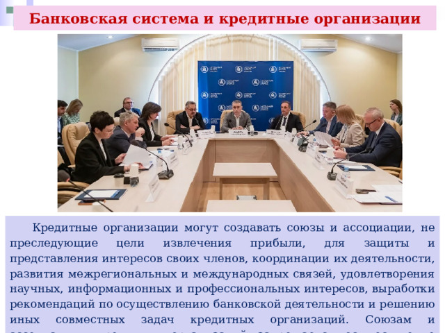 Банковская система и кредитные организации  Кредитные организации могут создавать союзы и ассоциации, не преследующие цели извлечения прибыли, для защиты и представления интересов своих членов, координации их деятельности, развития межрегиональных и международных связей, удовлетворения научных, информационных и профессиональных интересов, выработки рекомендаций по осуществлению банковской деятельности и решению иных совместных задач кредитных организаций. Союзам и ассоциациям кредитных организаций запрещается осуществление банковских операций. 