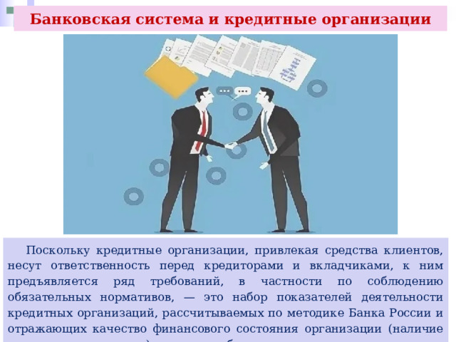 Банковская система и кредитные организации  Поскольку кредитные организации, привлекая средства клиентов, несут ответственность перед кредиторами и вкладчиками, к ним предъявляется ряд требований, в частности по соблюдению обязательных нормативов, — это набор показателей деятельности кредитных организаций, рассчитываемых по методике Банка России и отражающих качество финансового состояния организации (наличие тех или иных рисков), которые обязаны выполнять все кредитные организации в нашей стране. 