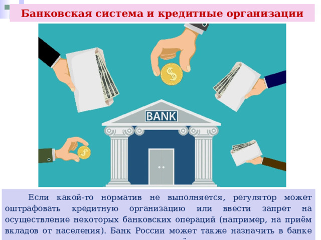 Банковская система и кредитные организации  Если какой-то норматив не выполняется, регулятор может оштрафовать кредитную организацию или ввести запрет на осуществление некоторых банковских операций (например, на приём вкладов от населения). Банк России может также назначить в банке временную администрацию, а в определённых случаях даже отозвать лицензию. 