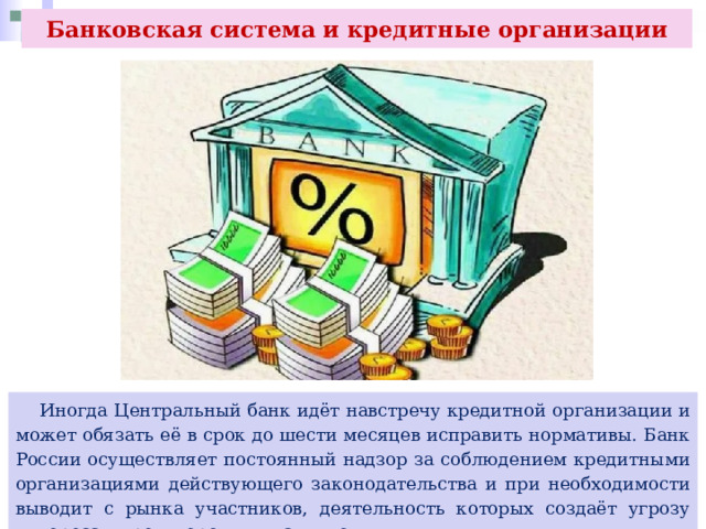 Банковская система и кредитные организации  Иногда Центральный банк идёт навстречу кредитной организации и может обязать её в срок до шести месяцев исправить нормативы. Банк России осуществляет постоянный надзор за соблюдением кредитными организациями действующего законодательства и при необходимости выводит с рынка участников, деятельность которых создаёт угрозу интересам кредиторов и вкладчиков. 