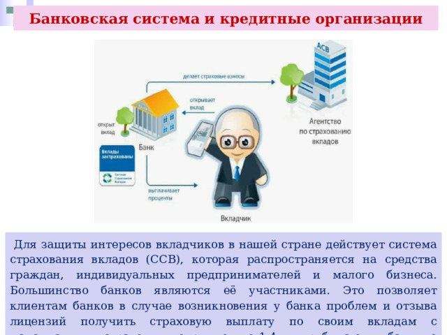 Банковская система и кредитные организации  Для защиты интересов вкладчиков в нашей стране действует система страхования вкладов (ССВ), которая распространяется на средства граждан, индивидуальных предпринимателей и малого бизнеса. Большинство банков являются её участниками. Это позволяет клиентам банков в случае возникновения у банка проблем и отзыва лицензий получить страховую выплату по своим вкладам с максимальным страховым покрытием до 1,4 млн руб. на один банк, но не более суммы всех вкладов в нём. 