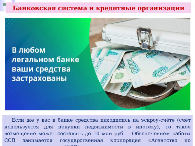 Банковская система и кредитные организации  Если же у вас в банке средства находились на эскроу-счёте (счёт используется для покупки недвижимости в ипотеку), то такое возмещение может составить до 10 млн руб. Обеспечением работы ССВ занимается государственная корпорация «Агентство по страхованию вкладов» (АСВ). 