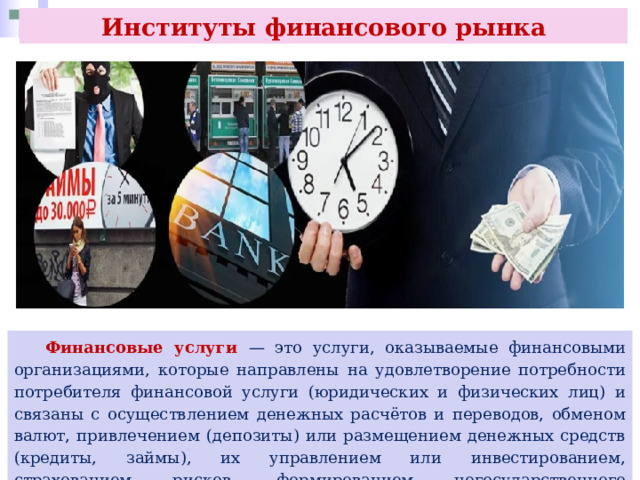 Институты финансового рынка  Финансовые услуги — это услуги, оказываемые финансовыми организациями, которые направлены на удовлетворение потребности потребителя финансовой услуги (юридических и физических лиц) и связаны с осуществлением денежных расчётов и переводов, обменом валют, привлечением (депозиты) или размещением денежных средств (кредиты, займы), их управлением или инвестированием, страхованием рисков, формированием негосударственного пенсионного обеспечения и др. 
