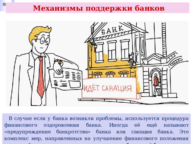  Механизмы поддержки банков  В случае если у банка возникли проблемы, используется процедура финансового оздоровления банка. Иногда её ещё называют «предупреждение банкротства» банка или санация банка. Это комплекс мер, направленных на улучшение финансового положения кредитной организации, которые позволяют избежать её банкротства. 