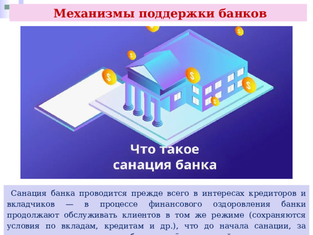 Механизмы поддержки банков  Санация банка проводится прежде всего в интересах кредиторов и вкладчиков — в процессе финансового оздоровления банки продолжают обслуживать клиентов в том же режиме (сохраняются условия по вкладам, кредитам и др.), что до начала санации, за исключением случаев, когда банку введён мораторий. 