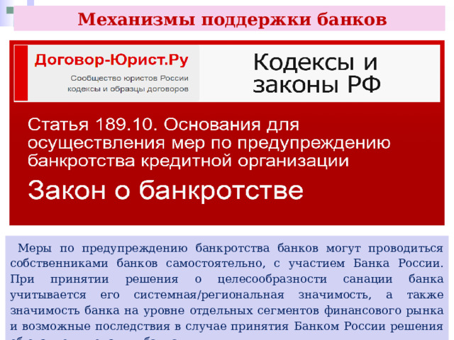  Механизмы поддержки банков  Меры по предупреждению банкротства банков могут проводиться собственниками банков самостоятельно, с участием Банка России. При принятии решения о целесообразности санации банка учитывается его системная/региональная значимость, а также значимость банка на уровне отдельных сегментов финансового рынка и возможные последствия в случае принятия Банком России решения об отзыве лицензии у банка. 