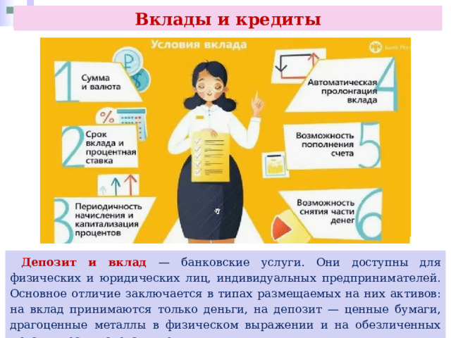 Вклады и кредиты  Депозит и вклад — банковские услуги. Они доступны для физических и юридических лиц, индивидуальных предпринимателей. Основное отличие заключается в типах размещаемых на них активов: на вклад принимаются только деньги, на депозит — ценные бумаги, драгоценные металлы в физическом выражении и на обезличенных металлических счетах и деньги. 