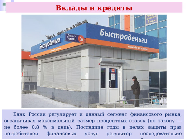 Вклады и кредиты  Банк России регулирует и данный сегмент финансового рынка, ограничивая максимальный размер процентных ставок (по закону — не более 0,8 % в день). Последние годы в целях защиты прав потребителей финансовых услуг регулятор последовательно ограничивает допустимые предельные ставки таких займов. 