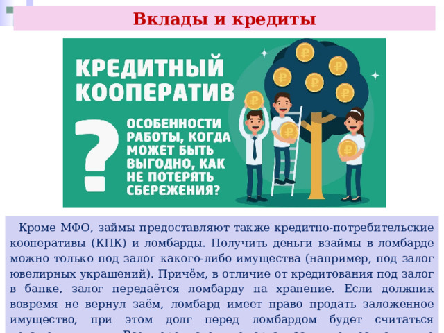 Вклады и кредиты  Кроме МФО, займы предоставляют также кредитно-потребительские кооперативы (КПК) и ломбарды. Получить деньги взаймы в ломбарде можно только под залог какого-либо имущества (например, под залог ювелирных украшений). Причём, в отличие от кредитования под залог в банке, залог передаётся ломбарду на хранение. Если должник вовремя не вернул заём, ломбард имеет право продать заложенное имущество, при этом долг перед ломбардом будет считаться погашенным. Все перечисленные организации относятся к не кредитным финансовым организациям (НФО). 