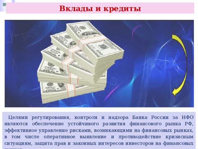 Вклады и кредиты  Целями регулирования, контроля и надзора Банка России за НФО являются обеспечение устойчивого развития финансового рынка РФ, эффективное управление рисками, возникающими на финансовых рынках, в том числе оперативное выявление и противодействие кризисным ситуациям, защита прав и законных интересов инвесторов на финансовых рынках. 
