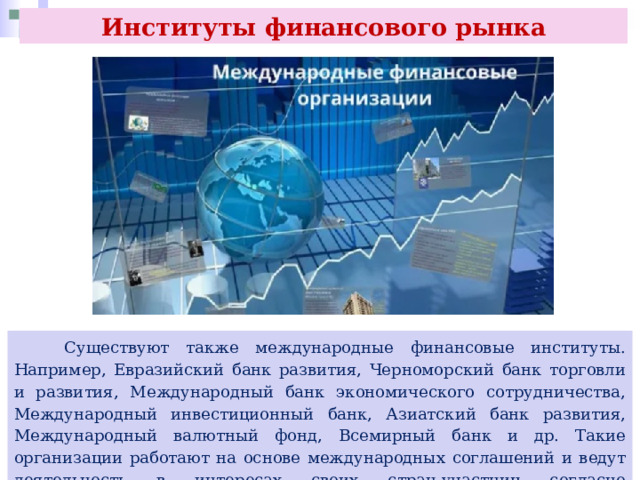 Институты финансового рынка  Существуют также международные финансовые институты. Например, Евразийский банк развития, Черноморский банк торговли и развития, Международный банк экономического сотрудничества, Международный инвестиционный банк, Азиатский банк развития, Международный валютный фонд, Всемирный банк и др. Такие организации работают на основе международных соглашений и ведут деятельность в интересах своих стран-участниц согласно определённым уставами целей. 