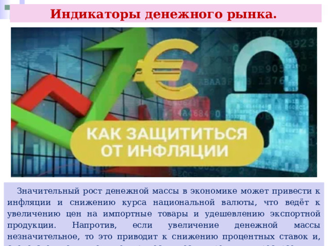 Индикаторы денежного рынка.  Значительный рост денежной массы в экономике может привести к инфляции и снижению курса национальной валюты, что ведёт к увеличению цен на импортные товары и удешевлению экспортной продукции. Напротив, если увеличение денежной массы незначительное, то это приводит к снижению процентных ставок и, следовательно, к повышению доступности кредитных ресурсов для населения. 