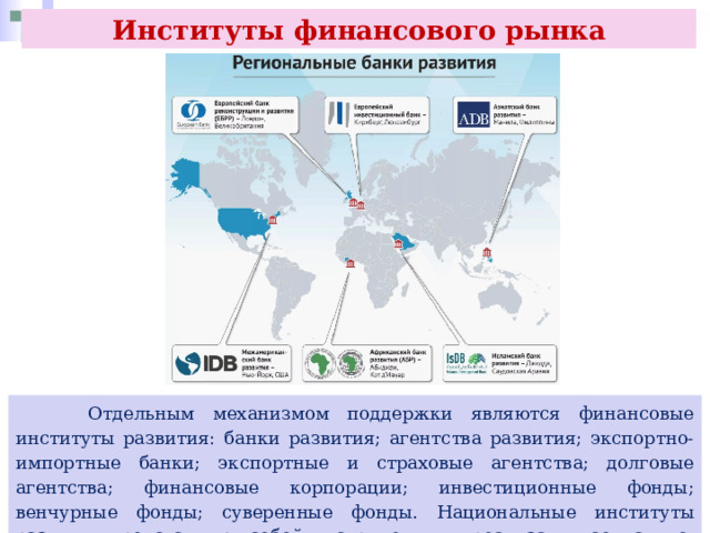 Институты финансового рынка  Отдельным механизмом поддержки являются финансовые институты развития: банки развития; агентства развития; экспортно-импортные банки; экспортные и страховые агентства; долговые агентства; финансовые корпорации; инвестиционные фонды; венчурные фонды; суверенные фонды. Национальные институты развития представляют собой инструмент для реализации социально-экономической политики государства. 