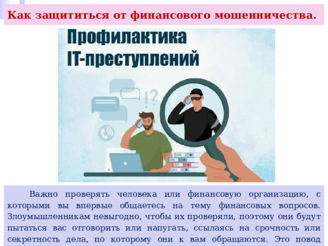 Как защититься от финансового мошенничества.  Важно проверять человека или финансовую организацию, с которыми вы впервые общаетесь на тему финансовых вопросов. Злоумышленникам невыгодно, чтобы их проверяли, поэтому они будут пытаться вас отговорить или напугать, ссылаясь на срочность или секретность дела, по которому они к вам обращаются. Это повод отказаться от предлагаемых услуг и прервать разговор. 