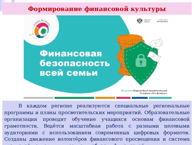 Формирование финансовой культуры  В каждом регионе реализуются специальные региональные программы и планы просветительских мероприятий. Образовательные организации проводят обучение учащихся основам финансовой грамотности. Ведётся масштабная работа с разными целевыми аудиториями с использованием современных цифровых форматов. Созданы движение волонтёров финансового просвещения и система грантовой поддержки проектов в области финансовой культуры. 