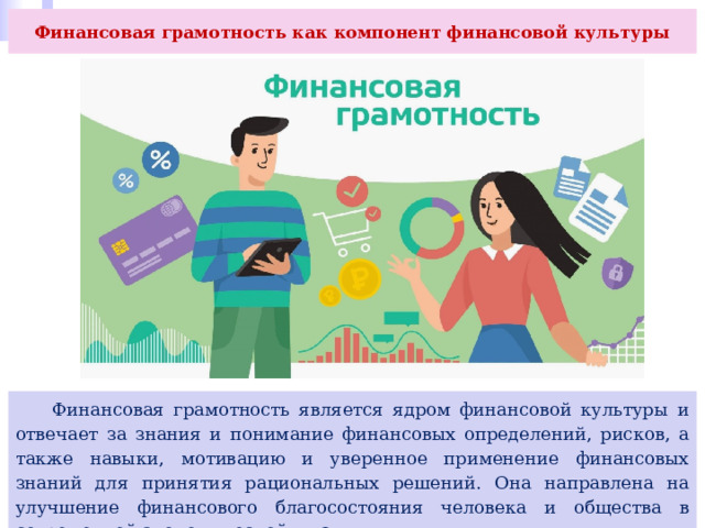 Финансовая грамотность как компонент финансовой культуры  Финансовая грамотность является ядром финансовой культуры и отвечает за знания и понимание финансовых определений, рисков, а также навыки, мотивацию и уверенное применение финансовых знаний для принятия рациональных решений. Она направлена на улучшение финансового благосостояния человека и общества в современной экономической жизни. 