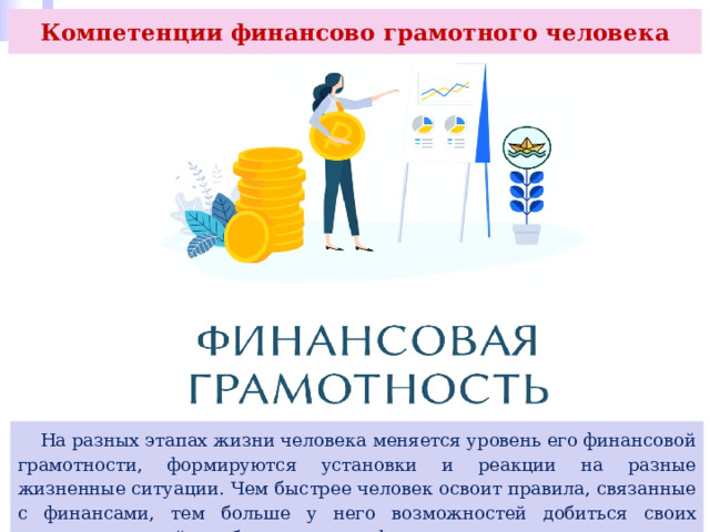 Компетенции финансово грамотного человека  На разных этапах жизни человека меняется уровень его финансовой грамотности, формируются установки и реакции на разные жизненные ситуации. Чем быстрее человек освоит правила, связанные с финансами, тем больше у него возможностей добиться своих жизненных целей и избежать рисков финансовых потерь. 