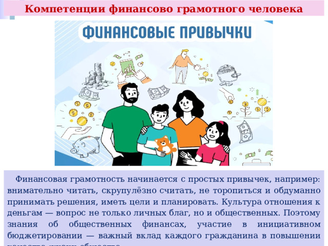 Компетенции финансово грамотного человека  Финансовая грамотность начинается с простых привычек, например: внимательно читать, скрупулёзно считать, не торопиться и обдуманно принимать решения, иметь цели и планировать. Культура отношения к деньгам — вопрос не только личных благ, но и общественных. Поэтому знания об общественных финансах, участие в инициативном бюджетировании — важный вклад каждого гражданина в повышении качества жизни общества. 