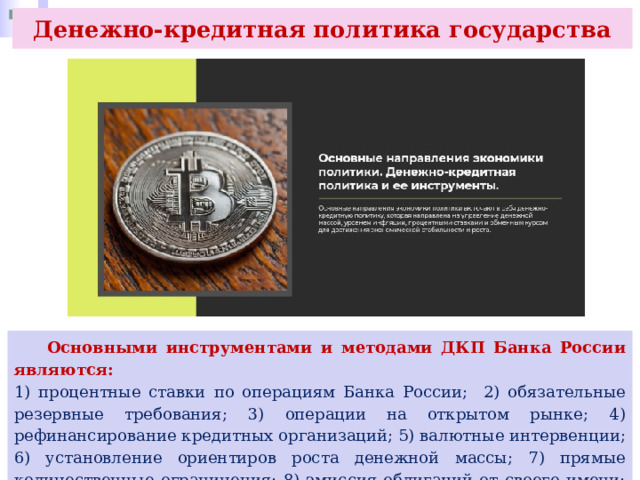Денежно-кредитная политика государства  Основными инструментами и методами ДКП Банка России являются: 1) процентные ставки по операциям Банка России; 2) обязательные резервные требования; 3) операции на открытом рынке; 4) рефинансирование кредитных организаций; 5) валютные интервенции; 6) установление ориентиров роста денежной массы; 7) прямые количественные ограничения; 8) эмиссия облигаций от своего имени; 9) другие инструменты. 