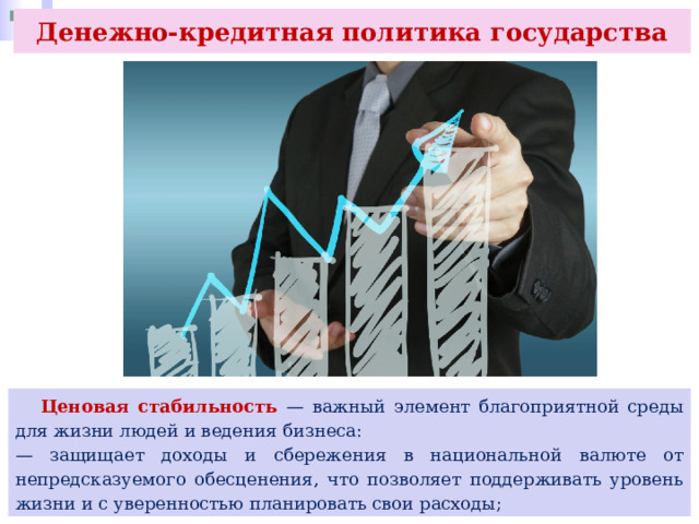 Денежно-кредитная политика государства  Ценовая стабильность — важный элемент благоприятной среды для жизни людей и ведения бизнеса: — защищает доходы и сбережения в национальной валюте от непредсказуемого обесценения, что позволяет поддерживать уровень жизни и с уверенностью планировать свои расходы; 