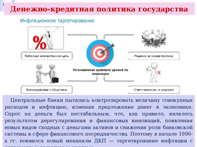 Денежно-кредитная политика государства  Центральные банки пытались контролировать величину совокупных расходов и инфляцию, изменяя предложение денег в экономике. Спрос на деньги был нестабильным, что, как правило, являлось результатом дерегулирования и финансовых инноваций, появления новых видов сходных с деньгами активов и снижения роли банковской системы в сфере финансового посредничества. Поэтому в начале 1990-х гг. появился новый механизм ДКП — таргетирование инфляции с плавающими валютными курсами. 