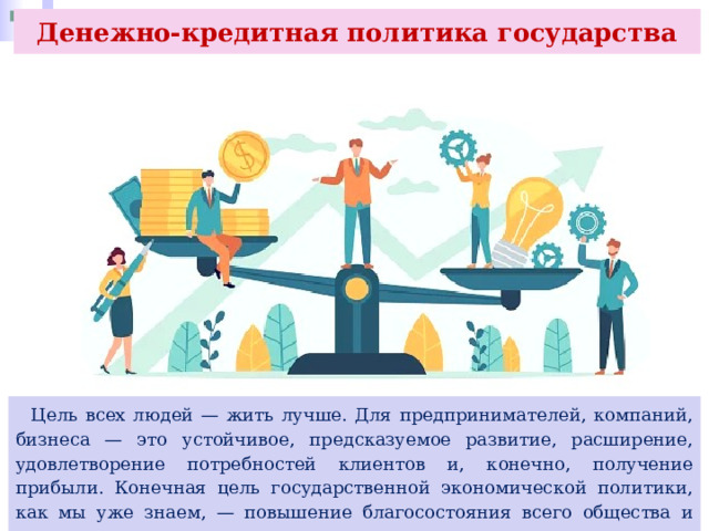 Денежно-кредитная политика государства  Цель всех людей — жить лучше. Для предпринимателей, компаний, бизнеса — это устойчивое, предсказуемое развитие, расширение, удовлетворение потребностей клиентов и, конечно, получение прибыли. Конечная цель государственной экономической политики, как мы уже знаем, — повышение благосостояния всего общества и страны в целом. 