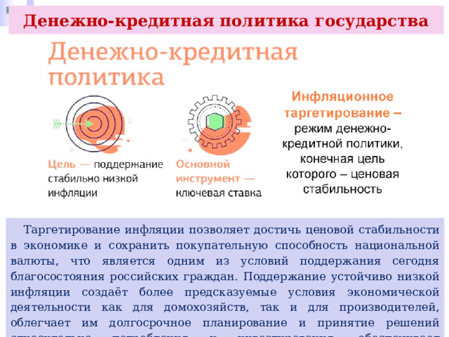 Денежно-кредитная политика государства  Таргетирование инфляции позволяет достичь ценовой стабильности в экономике и сохранить покупательную способность национальной валюты, что является одним из условий поддержания сегодня благосостояния российских граждан. Поддержание устойчиво низкой инфляции создаёт более предсказуемые условия экономической деятельности как для домохозяйств, так и для производителей, облегчает им долгосрочное планирование и принятие решений относительно потребления и инвестирования, обеспечивает сохранность сбережений. 