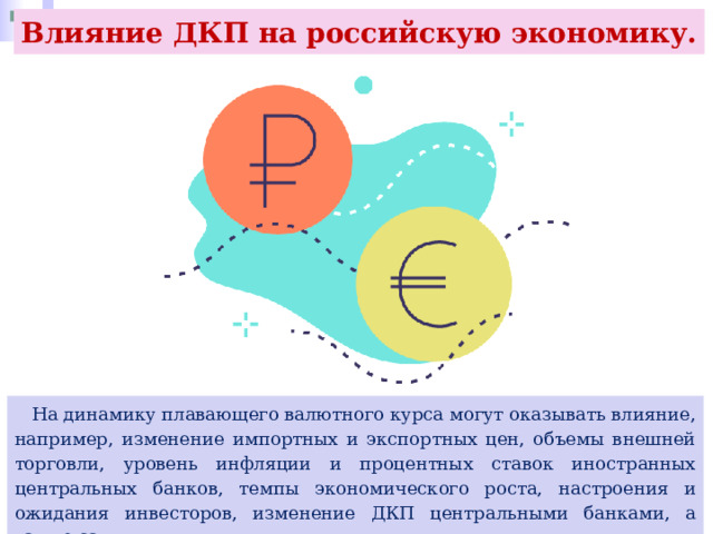 Влияние ДКП на российскую экономику.  На динамику плавающего валютного курса могут оказывать влияние, например, изменение импортных и экспортных цен, объемы внешней торговли, уровень инфляции и процентных ставок иностранных центральных банков, темпы экономического роста, настроения и ожидания инвесторов, изменение ДКП центральными банками, а также санкции. 