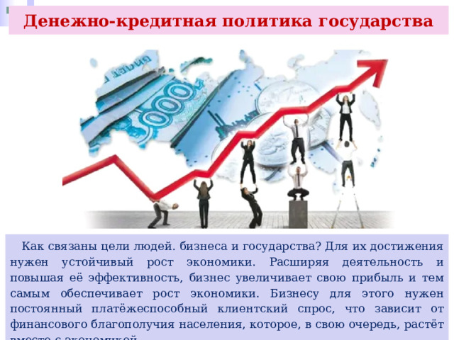 Денежно-кредитная политика государства  Как связаны цели людей. бизнеса и государства? Для их достижения нужен устойчивый рост экономики. Расширяя деятельность и повышая её эффективность, бизнес увеличивает свою прибыль и тем самым обеспечивает рост экономики. Бизнесу для этого нужен постоянный платёжеспособный клиентский спрос, что зависит от финансового благополучия населения, которое, в свою очередь, растёт вместе с экономикой. 
