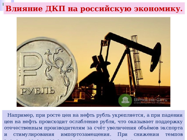 Влияние ДКП на российскую экономику.  Например, при росте цен на нефть рубль укрепляется, а при падении цен на нефть происходит ослабление рубля, что оказывает поддержку отечественным производителям за счёт увеличения объёмов экспорта и стимулирования импортозамещения. При снижении темпов экономического роста курс, как правило, снижается. 