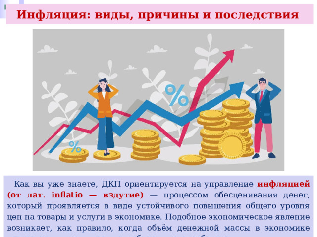 Инфляция: виды, причины и последствия  Как вы уже знаете, ДКП ориентируется на управление инфляцией (от лат. inflatio — вздутие) — процессом обесценивания денег, который проявляется в виде устойчивого повышения общего уровня цен на товары и услуги в экономике. Подобное экономическое явление возникает, как правило, когда объём денежной массы в экономике возрастает и превышает потребности товарооборота. 