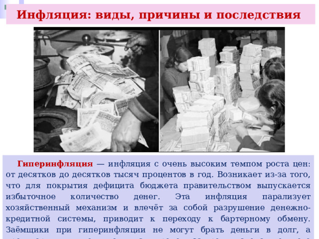 Инфляция: виды, причины и последствия  Гиперинфляция — инфляция с очень высоким темпом роста цен: от десятков до десятков тысяч процентов в год. Возникает из-за того, что для покрытия дефицита бюджета правительством выпускается избыточное количество денег. Эта инфляция парализует хозяйственный механизм и влечёт за собой разрушение денежно-кредитной системы, приводит к переходу к бартерному обмену. Заёмщики при гиперинфляции не могут брать деньги в долг, а кредиторы вынуждены поднимать процент за кредит, следствием чего является спад производства и занятости. 