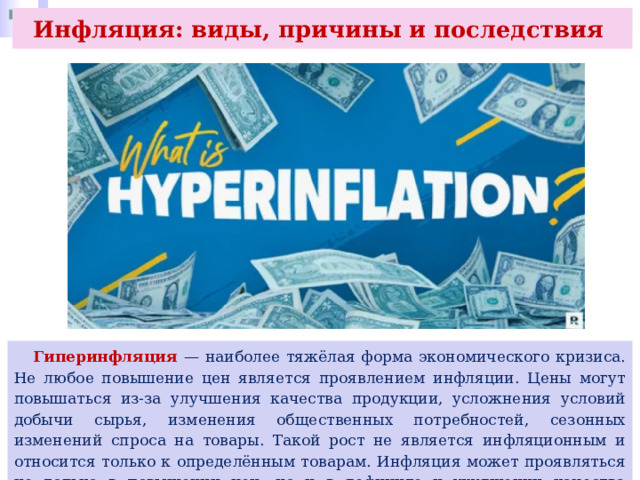 Инфляция: виды, причины и последствия  Гиперинфляция — наиболее тяжёлая форма экономического кризиса. Не любое повышение цен является проявлением инфляции. Цены могут повышаться из-за улучшения качества продукции, усложнения условий добычи сырья, изменения общественных потребностей, сезонных изменений спроса на товары. Такой рост не является инфляционным и относится только к определённым товарам. Инфляция может проявляться не только в повышении цен, но и в дефиците и ухудшении качества товаров. 
